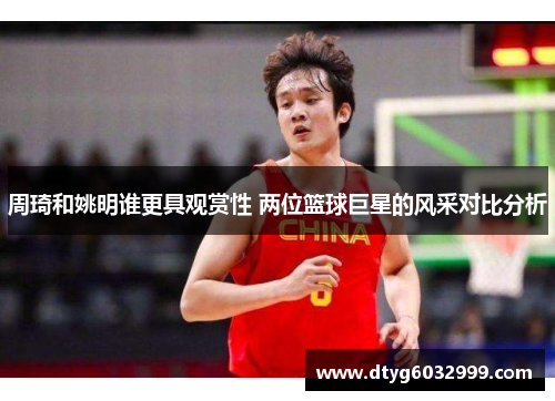 周琦和姚明谁更具观赏性 两位篮球巨星的风采对比分析