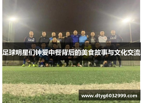 足球明星们钟爱中餐背后的美食故事与文化交流