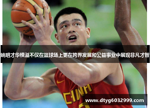 姚明才华横溢不仅在篮球场上更在跨界发展和公益事业中展现非凡才智