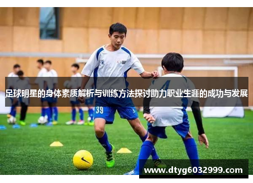 足球明星的身体素质解析与训练方法探讨助力职业生涯的成功与发展